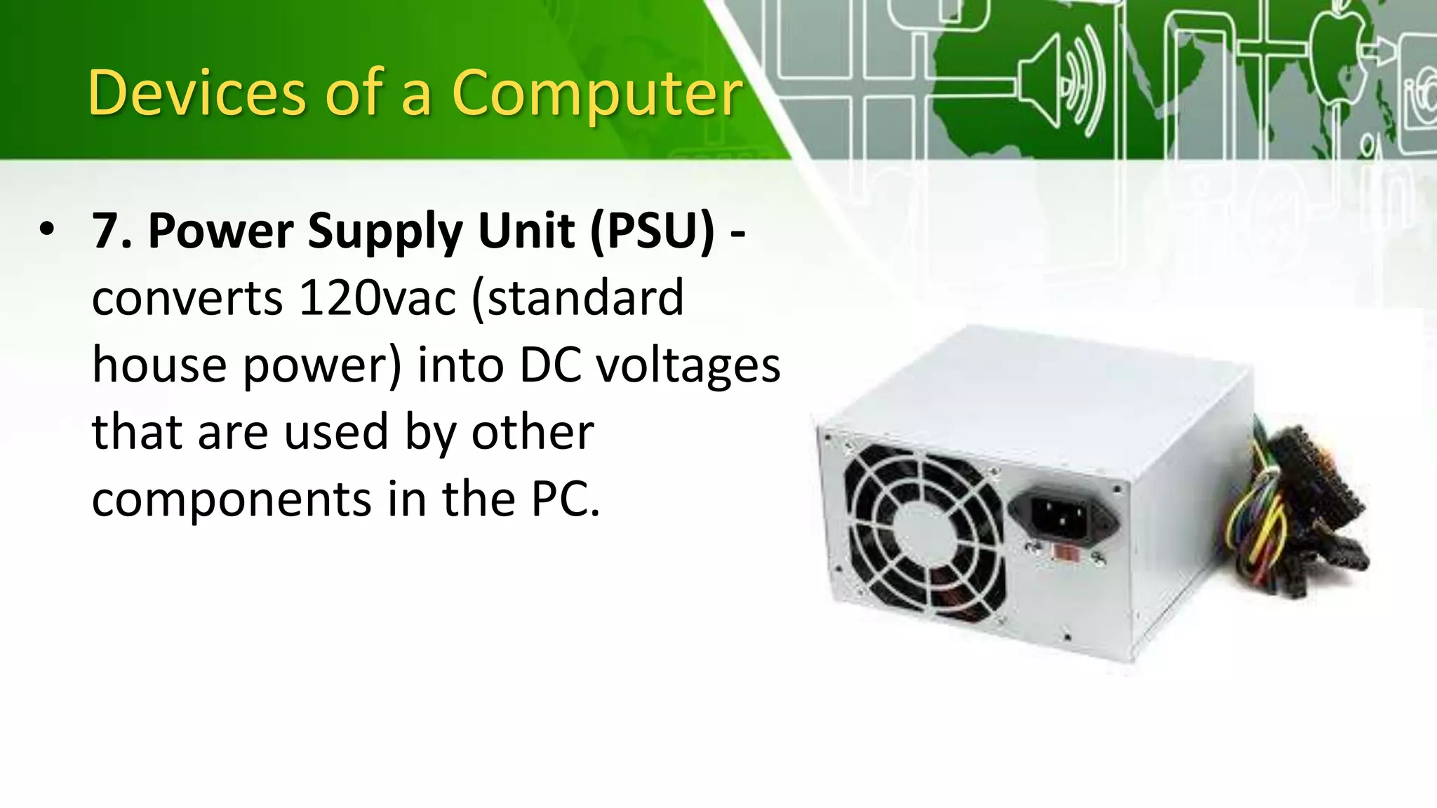 Devices of a Computer
• 7. Power Supply Unit (PSU) -
converts 120vac (standard
house power) into DC voltages
that are used by other
components in the PC.
 
