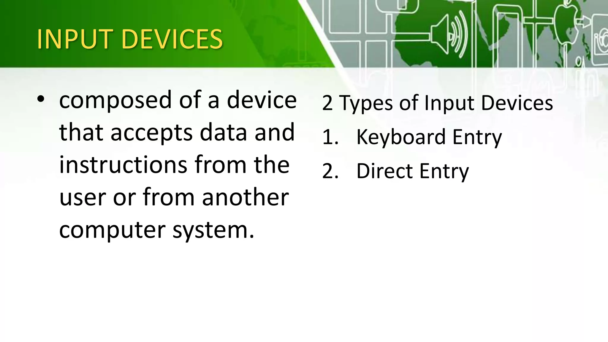 INPUT DEVICES
• composed of a device
that accepts data and
instructions from the
user or from another
computer system.
2 Types of Input Devices
1. Keyboard Entry
2. Direct Entry
 