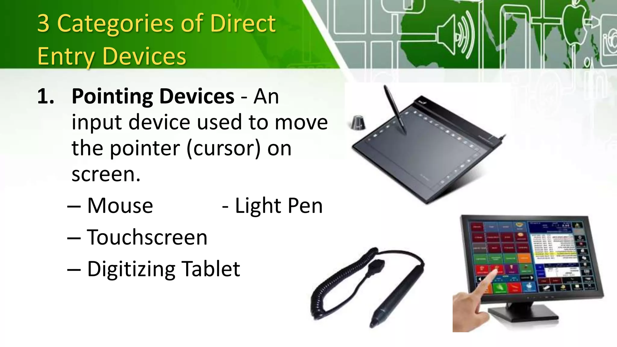 3 Categories of Direct
Entry Devices
1. Pointing Devices - An
input device used to move
the pointer (cursor) on
screen.
– Mouse - Light Pen
– Touchscreen
– Digitizing Tablet
 