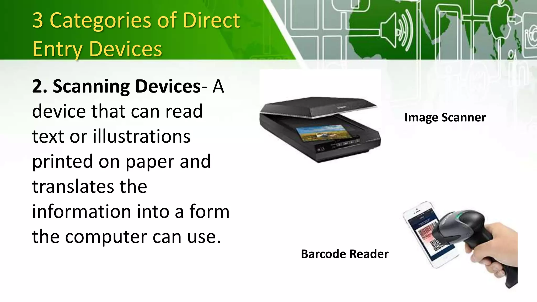 3 Categories of Direct
Entry Devices
2. Scanning Devices- A
device that can read
text or illustrations
printed on paper and
translates the
information into a form
the computer can use.
Image Scanner
Barcode Reader
 