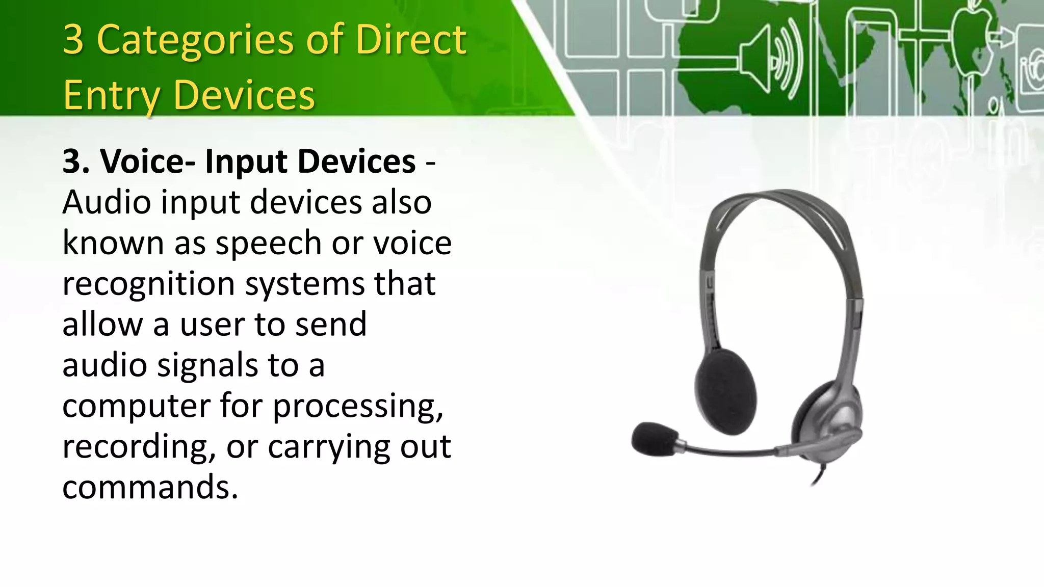 3 Categories of Direct
Entry Devices
3. Voice- Input Devices -
Audio input devices also
known as speech or voice
recognition systems that
allow a user to send
audio signals to a
computer for processing,
recording, or carrying out
commands.
 