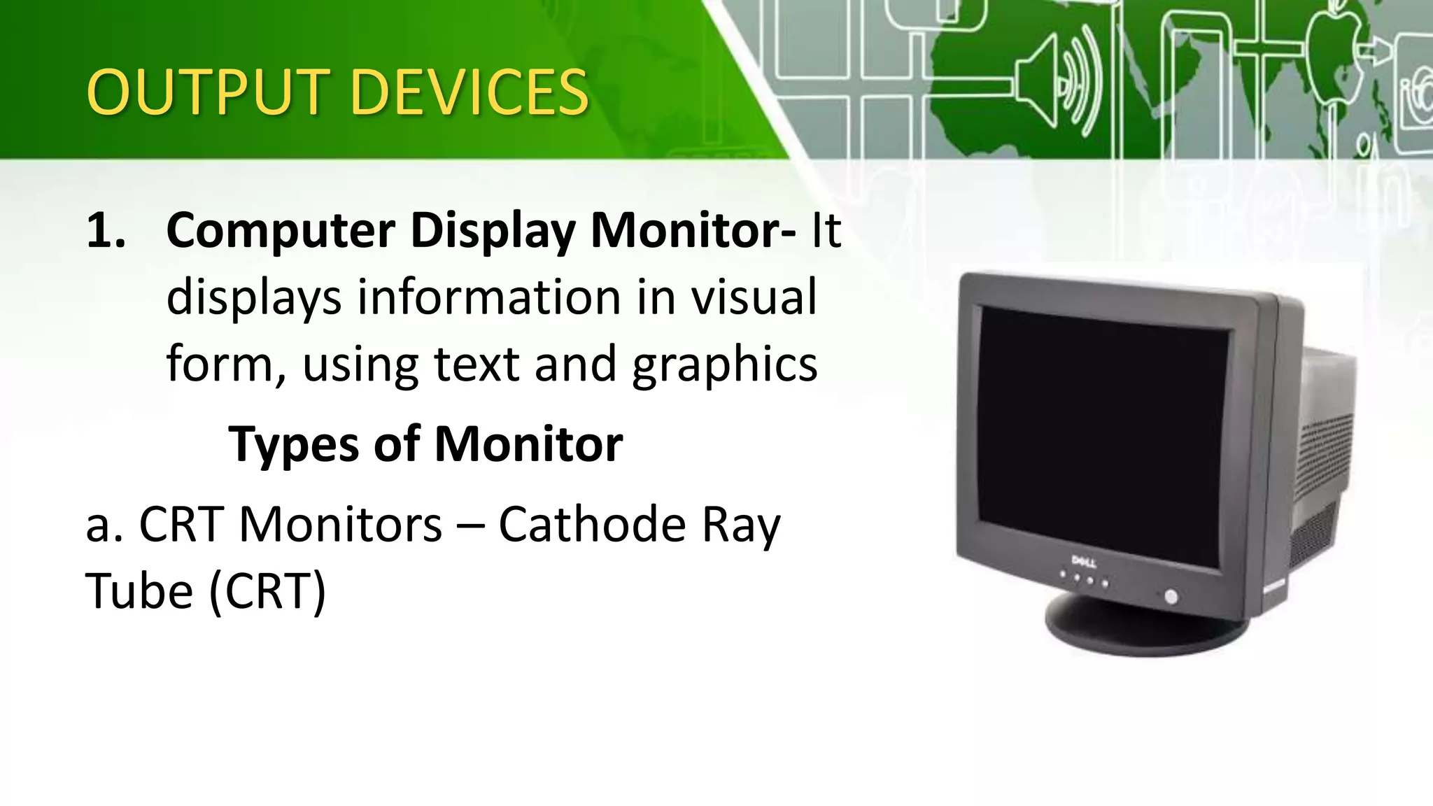OUTPUT DEVICES
1. Computer Display Monitor- It
displays information in visual
form, using text and graphics
Types of Monitor
a. CRT Monitors – Cathode Ray
Tube (CRT)
 