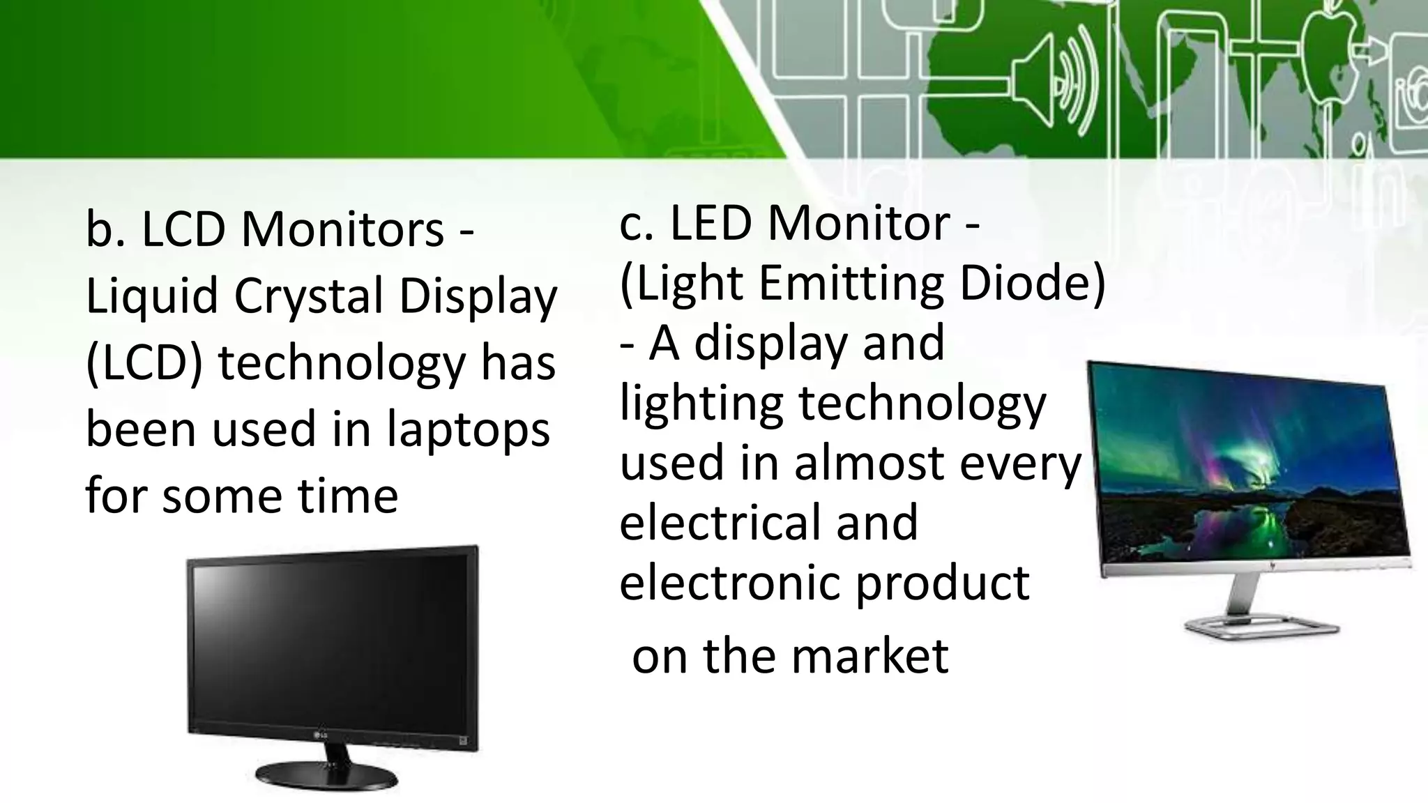 b. LCD Monitors -
Liquid Crystal Display
(LCD) technology has
been used in laptops
for some time
c. LED Monitor -
(Light Emitting Diode)
- A display and
lighting technology
used in almost every
electrical and
electronic product
on the market
 