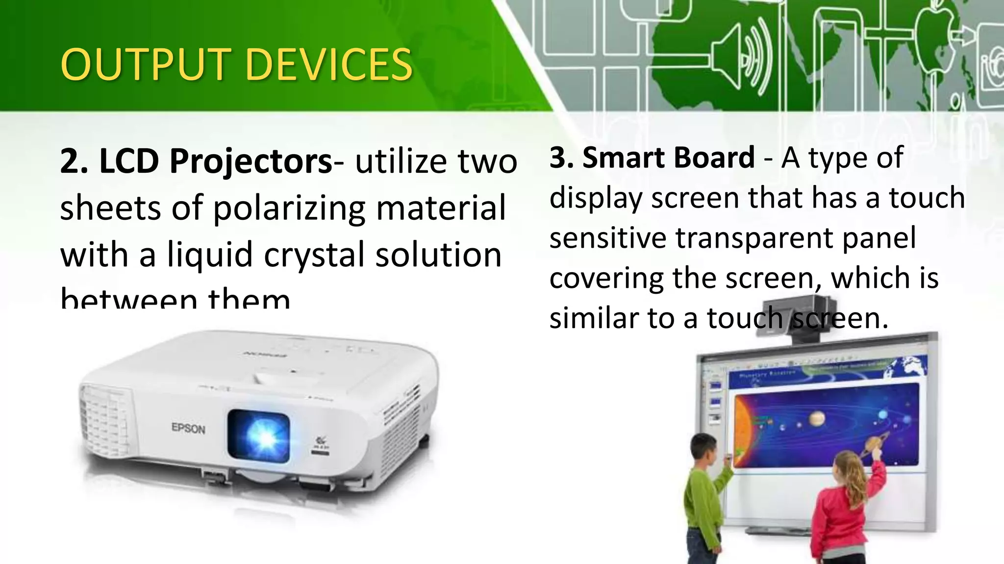 OUTPUT DEVICES
2. LCD Projectors- utilize two
sheets of polarizing material
with a liquid crystal solution
between them
3. Smart Board - A type of
display screen that has a touch
sensitive transparent panel
covering the screen, which is
similar to a touch screen.
 