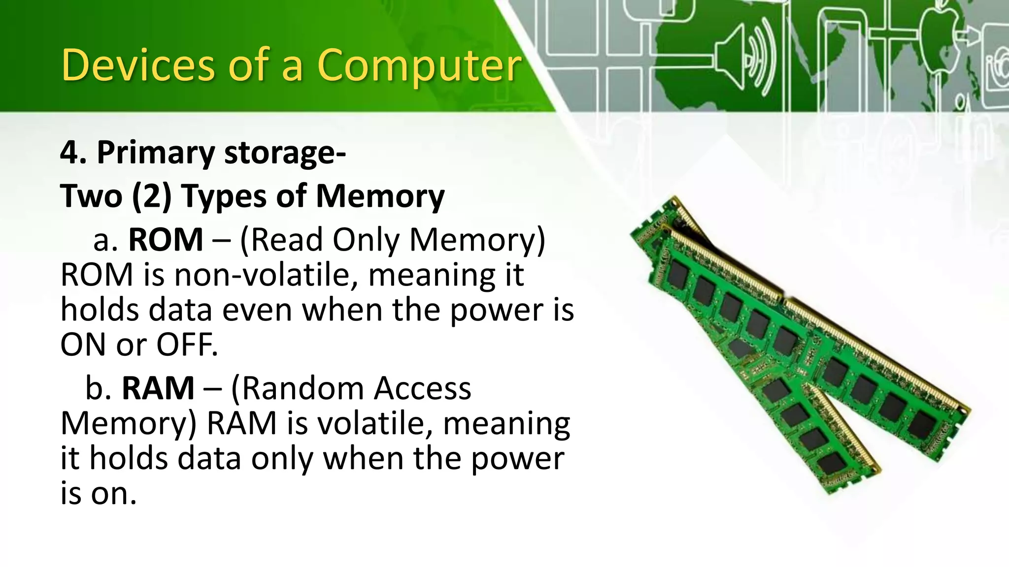 Devices of a Computer
4. Primary storage-
Two (2) Types of Memory
a. ROM – (Read Only Memory)
ROM is non-volatile, meaning it
holds data even when the power is
ON or OFF.
b. RAM – (Random Access
Memory) RAM is volatile, meaning
it holds data only when the power
is on.
 