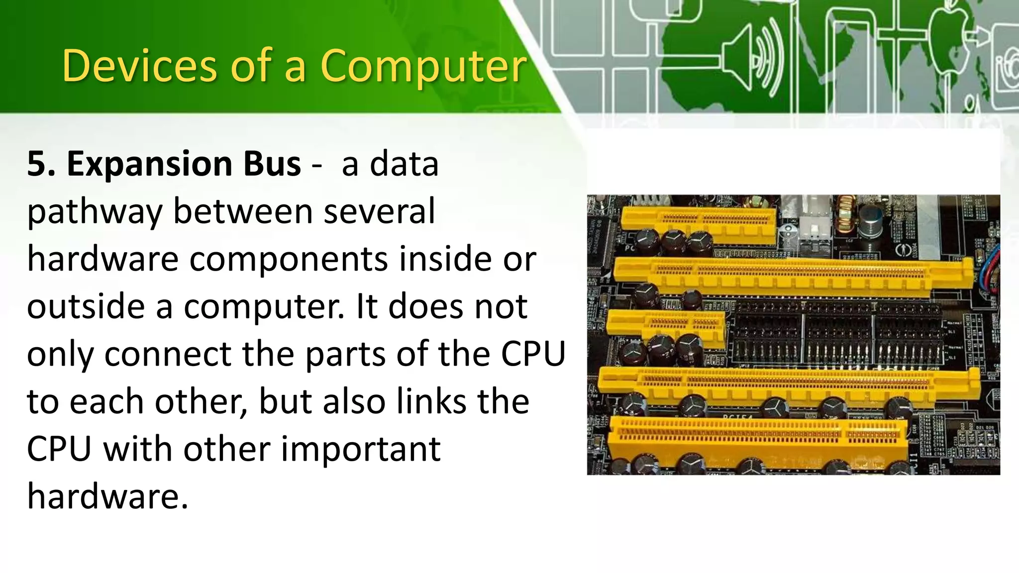 Devices of a Computer
5. Expansion Bus - a data
pathway between several
hardware components inside or
outside a computer. It does not
only connect the parts of the CPU
to each other, but also links the
CPU with other important
hardware.
 