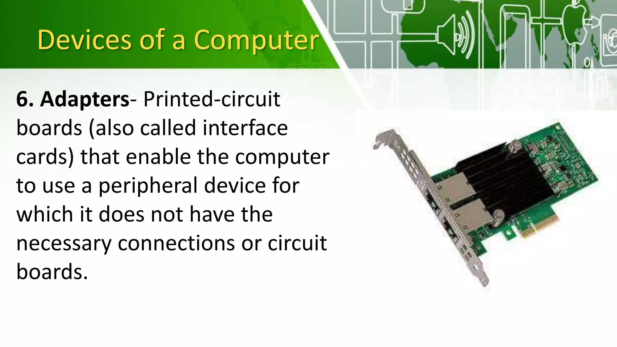Devices of a Computer
6. Adapters- Printed-circuit
boards (also called interface
cards) that enable the computer
to use a peripheral device for
which it does not have the
necessary connections or circuit
boards.
 