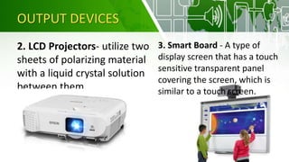 OUTPUT DEVICES
2. LCD Projectors- utilize two
sheets of polarizing material
with a liquid crystal solution
between them
3. Smart Board - A type of
display screen that has a touch
sensitive transparent panel
covering the screen, which is
similar to a touch screen.
 