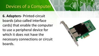 Devices of a Computer
6. Adapters- Printed-circuit
boards (also called interface
cards) that enable the computer
to use a peripheral device for
which it does not have the
necessary connections or circuit
boards.
 