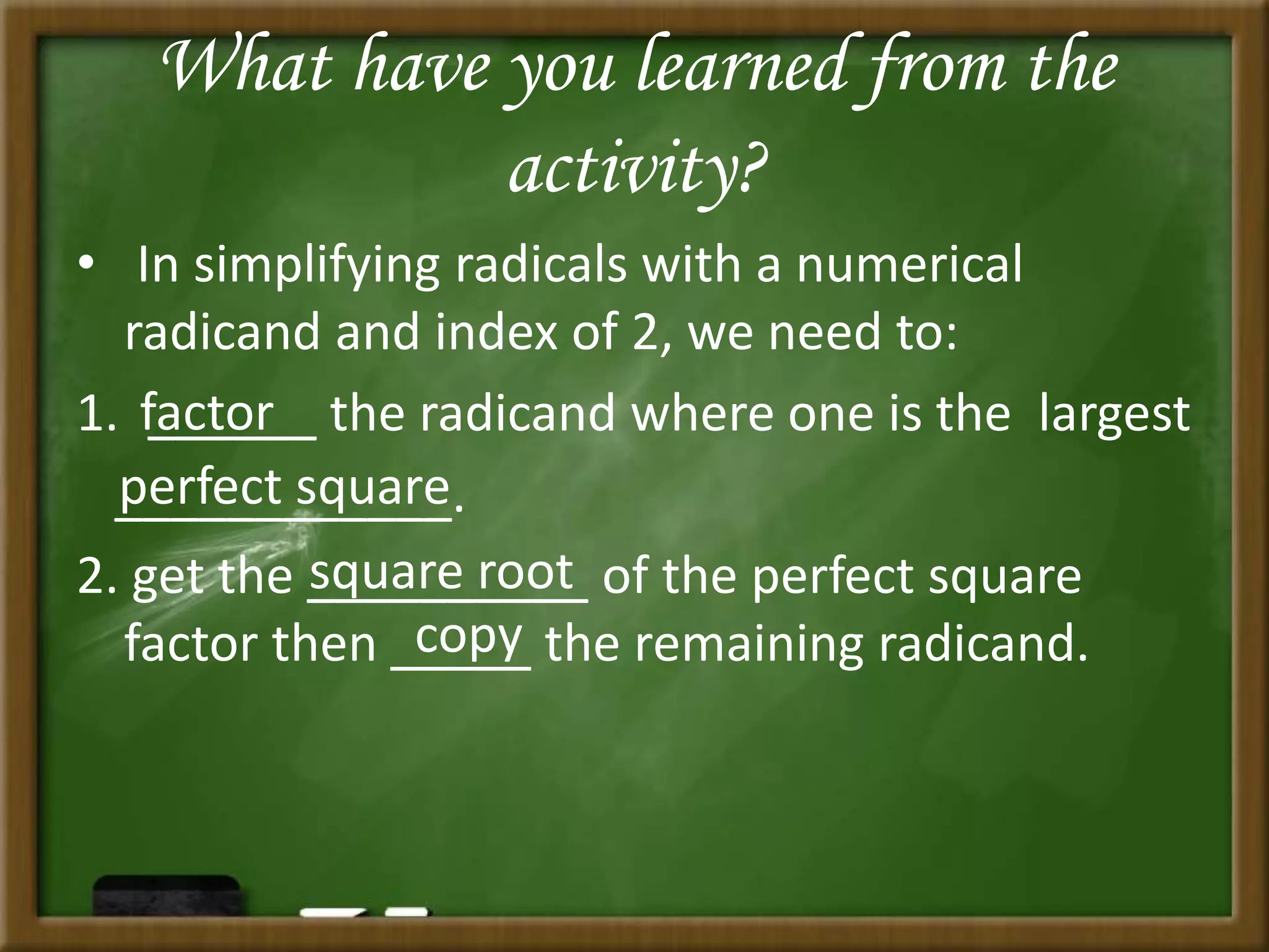 What have you learned from the
activity?
• In simplifying radicals with a numerical
radicand and index of 2, we need to:
1. ______ the radicand where one is the largest
____________.
2. get the __________ of the perfect square
factor then _____ the remaining radicand.
factor
perfect square
square root
copy
 