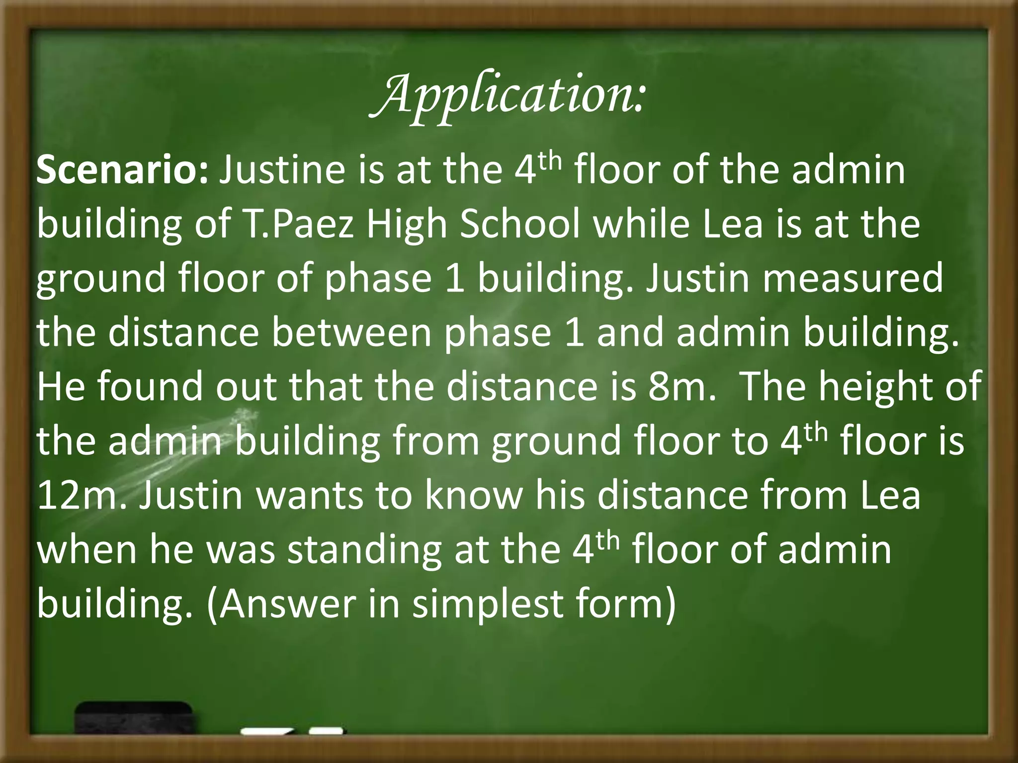 Application:
Scenario: Justine is at the 4th floor of the admin
building of T.Paez High School while Lea is at the
ground floor of phase 1 building. Justin measured
the distance between phase 1 and admin building.
He found out that the distance is 8m. The height of
the admin building from ground floor to 4th floor is
12m. Justin wants to know his distance from Lea
when he was standing at the 4th floor of admin
building. (Answer in simplest form)
 