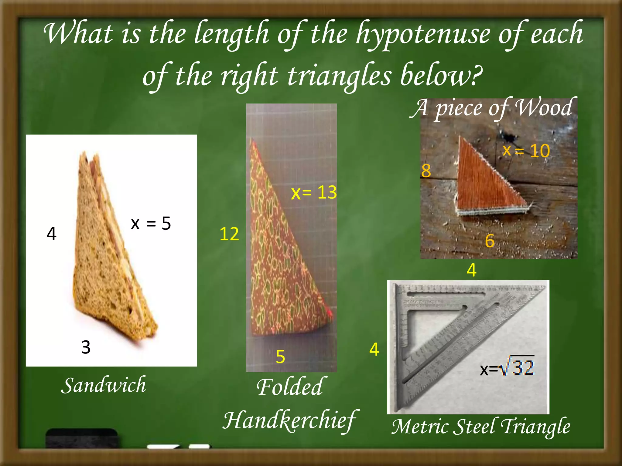 What is the length of the hypotenuse of each
of the right triangles below?
3
4
x
Sandwich
= 5
5
12
x
Folded
Handkerchief
= 13
x
6
8
A piece of Wood
= 10
4
4
x
Metric Steel Triangle
=
 