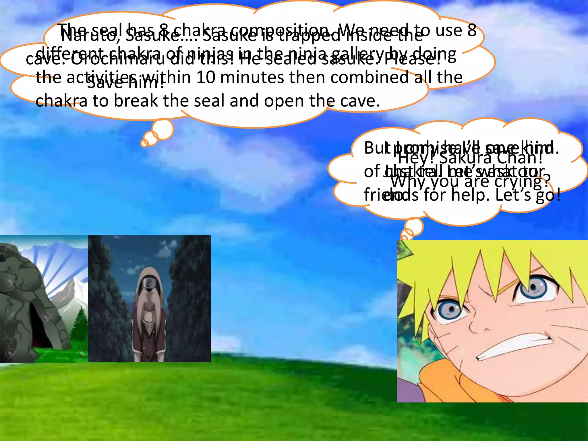 Hey! Sakura Chan!
Why you are crying?
Naruto, Sasuke…. Sasuke is trapped inside the
cave. Orochimaru did this! He sealed sasuke. Please!
Save him!
I promise I’ll save him.
Just tell me what to
do.
The seal has 8 chakra composition. We need to use 8
different chakra of ninjas in the ninja gallery by doing
the activities within 10 minutes then combined all the
chakra to break the seal and open the cave.
But I only have one kind
of chakra. Let’s ask our
friends for help. Let’s go!
 