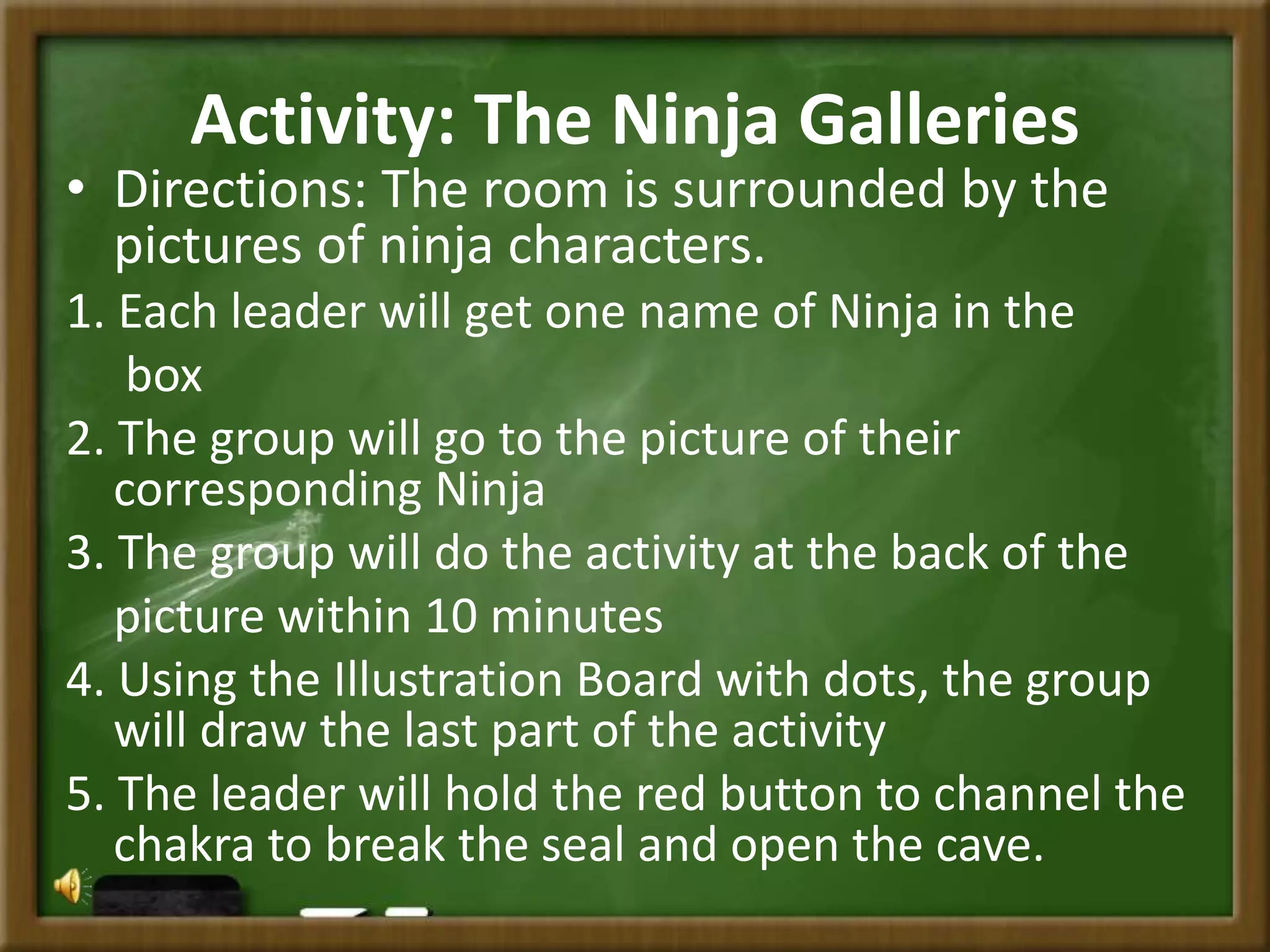 Activity: The Ninja Galleries
• Directions: The room is surrounded by the
pictures of ninja characters.
1. Each leader will get one name of Ninja in the
box
2. The group will go to the picture of their
corresponding Ninja
3. The group will do the activity at the back of the
picture within 10 minutes
4. Using the Illustration Board with dots, the group
will draw the last part of the activity
5. The leader will hold the red button to channel the
chakra to break the seal and open the cave.
 