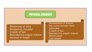Deepening of voice
Broadening shoulder
Growth of hair
Reproductive organs mature
Increase in height
Development of breasts
Hip curves become more
noticeable
Growth of hair
Reproductive organs mature
Menstruation
Gain weight
PHYSICAL CHANGES
 