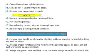4. Close all containers tightly after use.
5. See a doctor if severe symptoms occur.
6. Dispose empty containers properly.
1. Use one cleaning product for cleaning all jobs.
2. Mix cleaning products.
3. Use a cleaning product without knowing its purpose.
4. Re use empty cleaning product containers.
1. Extreme care should be taken while climbing ladder or standing on stools for doing
any work at height.
2. Arrange proper ventilation while working in the confined spaces or better still get
such work done by a professional.
3. Always use gloves, nose and face protection while using chemicals and insecticides.
 