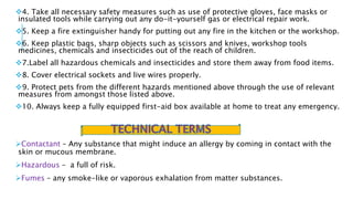4. Take all necessary safety measures such as use of protective gloves, face masks or
insulated tools while carrying out any do-it-yourself gas or electrical repair work.
5. Keep a fire extinguisher handy for putting out any fire in the kitchen or the workshop.
6. Keep plastic bags, sharp objects such as scissors and knives, workshop tools
medicines, chemicals and insecticides out of the reach of children.
7.Label all hazardous chemicals and insecticides and store them away from food items.
8. Cover electrical sockets and live wires properly.
9. Protect pets from the different hazards mentioned above through the use of relevant
measures from amongst those listed above.
10. Always keep a fully equipped first-aid box available at home to treat any emergency.
Contactant – Any substance that might induce an allergy by coming in contact with the
skin or mucous membrane.
Hazardous – a full of risk.
Fumes – any smoke-like or vaporous exhalation from matter substances.
 