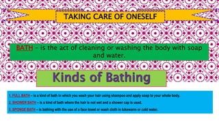 TAKING CARE OF ONESELF
1. FULL BATH – is a kind of bath in which you wash your hair using shampoo and apply soap to your whole body.
2. SHOWER BATH – is a kind of bath where the hair is not wet and a shower cap is used.
3. SPONGE BATH – is bathing with the use of a face towel or wash cloth in lukewarm or cold water.
BATH – is the act of cleaning or washing the body with soap
and water.
 