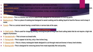  Peeler - This is used to scrape vegetables, such as carrots, potatoes and fruits.
 Can and Bottle opener - This is used to open a food tin, preferably with a smooth operation and comfortable grip and turning knob.
 Potato masher - This is used for mashing cooked potatoes, turnips, carrots and other soft cooked vegetables.
 Knife - This is used for cutting.
 Garlic presser - This is a kitchen tool which is specifically designed for the purpose of crushing garlic.
 Basting brush - This is a piece of cooking tool designed to assist cooking and to adding liquid to food for flavour and to keep it
moist.
 Funnel - This is a conical utensil having a small hole or narrow tube at the apex.
 A. Chef’s knife – This is used for chopping, slicing, mincing and performing most food cutting tasks that do not require a high risk
degree of precision.
 B. Serrated knife – This is known as bread knife.
 C. Paring knife – This is appear to be tiny, only a few inches long.
 D. Cleaver knife – This is a heavy rectangular blade designed to cut through meat and bones in heavy hard strokes.
 E. Boning knife - This is designed for removing bones from meat especially fish and poultry.
Types of Knives
 