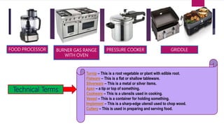 Technical Terms
FOOD PROCESSOR BURNER GAS RANGE
WITH OVEN
PRESSURE COOKER GRIDDLE
Turnip – This is a root vegetable or plant with edible root.
Flatware – This is a flat or shallow tableware.
Silverware – This is a metal or silver items.
Apex – a tip or top of something.
Cookware – This is a utensils used in cooking.
Vessel – This is a container for holding something.
Implement – This is a sharp-edge utensil used to chop wood.
Cutlery – This is used in preparing and serving food.
 