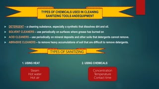  DETERGENT – a cleaning substance, especially a synthetic that dissolves dirt and oil.
 SOLVENT CLEANERS – use periodically on surfaces where grease has burned on
 ACID CLEANERS – use periodically on mineral deposits and other soils that detergents cannot remove.
 ABRASIVE CLEANERS – to remove heavy accumulations of soil that are difficult to remove detergents.
1. USING HEAT 2. USING CHEMICALS
TYPES OF SANITIZING
Steam
Hot water
Hot air
Concentration
Temperature
Contact time
TYPES OF CHEMICALS USED IN CLEANING
SANITIZING TOOLS ANDEQUIPMENT
 