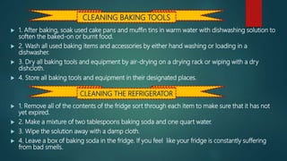  1. After baking, soak used cake pans and muffin tins in warm water with dishwashing solution to
soften the baked-on or burnt food.
 2. Wash all used baking items and accessories by either hand washing or loading in a
dishwasher.
 3. Dry all baking tools and equipment by air-drying on a drying rack or wiping with a dry
dishcloth.
 4. Store all baking tools and equipment in their designated places.
 1. Remove all of the contents of the fridge sort through each item to make sure that it has not
yet expired.
 2. Make a mixture of two tablespoons baking soda and one quart water.
 3. Wipe the solution away with a damp cloth.
 4. Leave a box of baking soda in the fridge. If you feel like your fridge is constantly suffering
from bad smells.
CLEANING BAKING TOOLS
CLEANING THE REFRIGERATOR
 