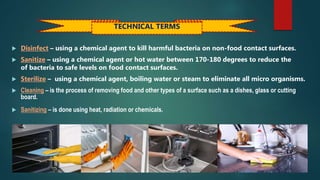  Disinfect – using a chemical agent to kill harmful bacteria on non-food contact surfaces.
 Sanitize – using a chemical agent or hot water between 170-180 degrees to reduce the
of bacteria to safe levels on food contact surfaces.
 Sterilize – using a chemical agent, boiling water or steam to eliminate all micro organisms.
 Cleaning – is the process of removing food and other types of a surface such as a dishes, glass or cutting
board.
 Sanitizing – is done using heat, radiation or chemicals.
TECHNICAL TERMS
 