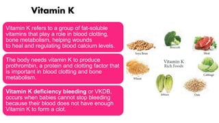 Vitamin K
Vitamin K refers to a group of fat-soluble
vitamins that play a role in blood clotting,
bone metabolism, helping wounds
to heal and regulating blood calcium levels.
The body needs vitamin K to produce
prothrombin, a protein and clotting factor that
is important in blood clotting and bone
metabolism.
Vitamin K deficiency bleeding or VKDB,
occurs when babies cannot stop bleeding
because their blood does not have enough
Vitamin K to form a clot.
 