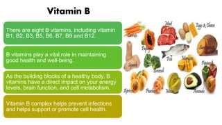 Vitamin B
There are eight B vitamins, including vitamin
B1, B2, B3, B5, B6, B7, B9 and B12.
B vitamins play a vital role in maintaining
good health and well-being.
As the building blocks of a healthy body, B
vitamins have a direct impact on your energy
levels, brain function, and cell metabolism.
Vitamin B complex helps prevent infections
and helps support or promote cell health.
 