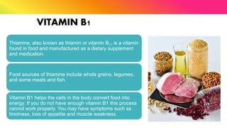 VITAMIN B1
Thiamine, also known as thiamin or vitamin B₁, is a vitamin
found in food and manufactured as a dietary supplement
and medication.
Food sources of thiamine include whole grains, legumes,
and some meats and fish.
Vitamin B1 helps the cells in the body convert food into
energy. If you do not have enough vitamin B1 this process
cannot work properly. You may have symptoms such as
tiredness, loss of appetite and muscle weakness.
 