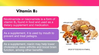 Vitamin B3
Nicotinamide or niacinamide is a form of
vitamin B₃ found in food and used as a
dietary supplement and medication.
As a supplement, it is used by mouth to
prevent and treat pellagra.
As a supplement, niacin may help lower
cholesterol, ease arthritis and boost brain
function, among other benefits.
 