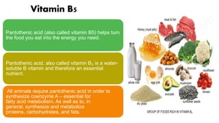 Vitamin B5
Pantothenic acid (also called vitamin B5) helps turn
the food you eat into the energy you need.
Pantothenic acid, also called vitamin B₅ is a water-
soluble B vitamin and therefore an essential
nutrient.
All animals require pantothenic acid in order to
synthesize coenzyme A – essential for
fatty acid metabolism. As well as to, in
general, synthesize and metabolize
proteins, carbohydrates, and fats.
 