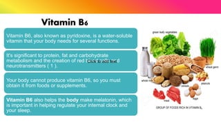 Vitamin B6
Vitamin B6, also known as pyridoxine, is a water-soluble
vitamin that your body needs for several functions.
It's significant to protein, fat and carbohydrate
metabolism and the creation of red blood cells and
neurotransmitters ( 1 ).
Your body cannot produce vitamin B6, so you must
obtain it from foods or supplements.
Vitamin B6 also helps the body make melatonin, which
is important in helping regulate your internal clock and
your sleep.
Click to add text
 