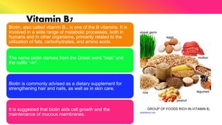 Vitamin B7
Biotin, also called vitamin B₇, is one of the B vitamins. It is
involved in a wide range of metabolic processes, both in
humans and in other organisms, primarily related to the
utilization of fats, carbohydrates, and amino acids.
The name biotin derives from the Greek word “bios” and
the suffix “-in”.
Biotin is commonly advised as a dietary supplement for
strengthening hair and nails, as well as in skin care.
It is suggested that biotin aids cell growth and the
maintenance of mucous membranes.
 