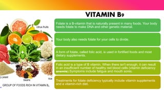 VITAMIN B9
Folate is a B-vitamin that is naturally present in many foods. Your body
needs folate to make DNA and other genetic material.
Your body also needs folate for your cells to divide.
A form of folate, called folic acid, is used in fortified foods and most
dietary supplements.
Folic acid is a type of B vitamin. When there isn't enough, it can result
in an insufficient number of healthy red blood cells (vitamin deficiency
anemia).Symptoms include fatigue and mouth sores.
Treatments for folate deficiency typically include vitamin supplements
and a vitamin-rich diet.
 