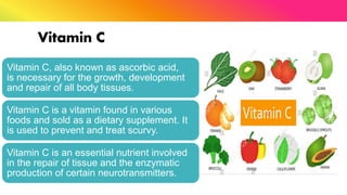 Vitamin C
Vitamin C, also known as ascorbic acid,
is necessary for the growth, development
and repair of all body tissues.
Vitamin C is a vitamin found in various
foods and sold as a dietary supplement. It
is used to prevent and treat scurvy.
Vitamin C is an essential nutrient involved
in the repair of tissue and the enzymatic
production of certain neurotransmitters.
 