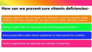 How can we prevent/cure vitamin deficiencies?
Stopping behaviors that contribute to the deficiency, such as unhealthy eating,
smoking, and heavy alcohol use, can help prevent vitamin deficiency anemia.
Eating a healthy diet can lower your risk of developing the condition.
Some people take a daily vitamin supplement to help prevent the condition.
Vitamin supplements are generally the mainstay of treatment.
 