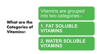 What are the
Categories of
Vitamins?
Vitamins are grouped
into two categories:-
1. FAT SOLUBLE
VITAMINS
2. WATER SOLUBLE
VITAMINS
 