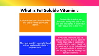 What is Fat Soluble Vitamin ?
A vitamin that can dissolve in fats
and oils is called fat soluble
vitamin.
Fat-soluble vitamins are
absorbed along with fats in the
diet and are stored in the body’s
fatty tissue and in the liver.
They are found in many plant and
animal foods and in dietary
supplements.
If you take too much of a fat-
soluble vitamin, it could become
toxic. Your body is especially
sensitive to too much vitamin A
from animal sources (retinol) and
too much vitamin D. A balanced
diet usually provides enough fat-
soluble vitamins.
 