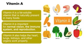 Vitamin A
Vitamin A is a fat-soluble
vitamin that is naturally present
in many foods.
Vitamin A is important
for normal vision, the immune
system, and reproduction.
Vitamin A also helps the heart,
lungs, kidneys, and other
organs work properly.
 