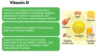Vitamin D is a group of fat-soluble Seco
steroids responsible for increasing intestinal
absorption of calcium, magnesium, and
phosphate, and many other biological effects.
These nutrients are needed to keep bones,
teeth and muscles healthy.
A lack of vitamin D can lead to bone
deformities such as rickets in children, and
bone pain caused by a condition called
osteomalacia in adults.
Vitamin D
 