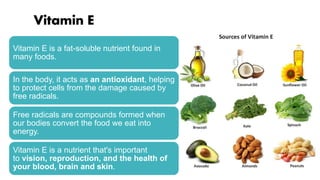 Vitamin E
Vitamin E is a fat-soluble nutrient found in
many foods.
In the body, it acts as an antioxidant, helping
to protect cells from the damage caused by
free radicals.
Free radicals are compounds formed when
our bodies convert the food we eat into
energy.
Vitamin E is a nutrient that's important
to vision, reproduction, and the health of
your blood, brain and skin.
 