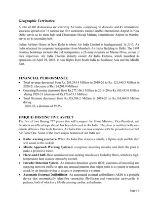 Page | 4
Geographic Territories:
A total of 102 destinations are served by Air India, comprising 57 domestic and 45 international
locations spread over 31 nations and five continents. Indira Gandhi International Airport in New
Delhi serves as its main hub, and Chhatrapati Shivaji Maharaj International Airport in Mumbai
serves as its secondary hub.
Indian Airlines House in New Delhi is where Air India Limited is headquartered. In 2013, Air
India relocated its corporate headquarters from Mumbai's Air India Building to Delhi. The 1993
Bombay bombings included the old headquarters, a 23-story structure on Marine Drive, as one of
their objectives. Air India Charters initially owned Air India Express, which launched its
operations on April 29, 2005. It runs flights from South India to Southeast Asia and the Middle
East.
FINANCIAL PERFORMANCE
 Total revenue decreased from Rs. 285,244.4 Million in 2019-20 to Rs. 121,040.5 Million in
2020-21 (decrease of Rs.164,203.9 Million)
 Operating Revenue decreased from Rs.277,106.1 Million in 2019-20 to Rs.103,433.0 Million
during 2020-21 (decrease of Rs.173,673.1 Million)
 Total Revenue decreased from Rs.328,306.2 Million in 2019-20 to Rs.134,064.9 Million
during
2020-21, a decrease of 59.2%
UNIQUE/ DISTINCTIVE ASPECT
The first of two Boeing 777 planes that will transport the Prime Minister, Vice-President, and
President on official trips abroad has been delivered to Air India. The plane is outfitted with anti-
missile defenses. Due to its features, Air India One can now compete with the presidential aircraft
Air Force One. Some of the more unique features of Air India are:
 Radar warning receivers- When Air India One detects a missile, a fighter-style audible alert
will sound in the cockpit.
 Missile Approach Warning System-It recognizes incoming missiles and alerts the pilot to
make a protective move.
 Flares and Chaff- Heat-sensitive or heat-seeking missiles are fooled by flares, which are high-
temperature heat sources thrown by aircraft.
 Intruder Detection System- An intrusion detection system (IDS) examines all incoming and
outgoing network traffic to spot any unusual patterns that might point to a system or network
attack by an intruder trying to access or compromise a system.
 Automatic External Defibrillator- An automated external defibrillator (AED) is a portable
device that automatically identifies ventricular fibrillation and ventricular tachycardia in
patients, both of which are life-threatening cardiac arrhythmias.
 