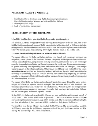 Page | 5
PROBLEMS FACED BY AIR INDIA
1. Inability to offer to direct non-stop flights from major growth centers
2. Forced (failed) marriage between Air India and Indian Airlines
3. Inability to Face Change
4. Lack of professional management
ELABORATION OF THE PROBLEMS
1. Inability to offer direct non-stop flights from major growth centers:
For instance, Air India compelled travelers traveling from Bengaluru to the US or Kerala to the
Middle East to pass through Mumbai/Delhi, increasing travel duration by 8 to 16 hours. Air India
only operated a small number of such trips because its crew and engineering bases were in Mumbai
before Air India Express began offering direct flights from the South to the Middle East.
2. Forced (failed) marriage between Air India and Indian Airlines:
The merger of former Air India and Indian Airlines, even though both carriers are opposed, was
the primary cause of this airline's demise. The two companies differed greatly in terms of work
culture, areas of operation, compensation, working conditions, entitlements, and so on. The merger
caused widespread dissatisfaction and frustration among the employees. The subsequent demerger
of ground handling and engineering firms exacerbated the issues. In retrospect, a no-merger
scenario appears to have been preferable. Otherwise, it would have been preferable if the issues
(related to the merger) had not lingered for so long. Air India, on the other hand, is committed to
resolving all outstanding issues as soon as possible and continuously improving the services
provided to passengers. On top of that, the airline was asked to purchase aircraft, which resulted
in a massive debt on its books.
The merger of Air India and Indian Airlines has only existed on paper. The public sector airlines
merged in 2006-07 to improve resource synergies, but resources, aircraft, men, materials, and
machines remained divided. There were no collaborations. Without layoffs, the merger simply
exacerbated issues such as excess manpower. Even after their marriage, Air India, Indian Airlines,
and Air India Express maintained separate kitchens.
Before 2005, Air India made a profit of Rs 15 crore per year, and Indian Airlines made a profit of
Rs 50 crore. "These airlines were forced to purchase 111 aircraft at a cost of around Rs 55,000
crore, putting the national carrier in deep debt," Scindia said. The liberalization of bilateral rights
at a time when Indian airlines could not fulfill it resulted in a daily loss of Rs 20 crore.
The total loss over the last 14 years has reached Rs 85,000 crore. The government had spent Rs
54,000 crore on equity, Rs 50,000 crore on grants to the airline, and Rs 66,000 crore on net debt,
leaving Air India facing a Rs 2.5 lakh crore chasm."
 