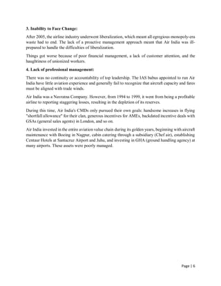 Page | 6
3. Inability to Face Change:
After 2005, the airline industry underwent liberalization, which meant all egregious monopoly-era
waste had to end. The lack of a proactive management approach meant that Air India was ill-
prepared to handle the difficulties of liberalization.
Things got worse because of poor financial management, a lack of customer attention, and the
haughtiness of unionized workers.
4. Lack of professional management:
There was no continuity or accountability of top leadership. The IAS babus appointed to run Air
India have little aviation experience and generally fail to recognize that aircraft capacity and fares
must be aligned with trade winds.
Air India was a Navratna Company. However, from 1994 to 1999, it went from being a profitable
airline to reporting staggering losses, resulting in the depletion of its reserves.
During this time, Air India's CMDs only pursued their own goals: handsome increases in flying
"shortfall allowance" for their clan, generous incentives for AMEs, backdated incentive deals with
GSAs (general sales agents) in London, and so on.
Air India invested in the entire aviation value chain during its golden years, beginning with aircraft
maintenance with Boeing in Nagpur, cabin catering through a subsidiary (Chef air), establishing
Centaur Hotels at Santacruz Airport and Juhu, and investing in GHA (ground handling agency) at
many airports. These assets were poorly managed.
 