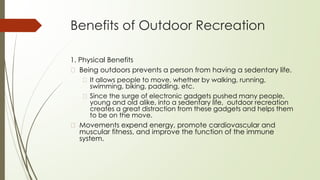Benefits of Outdoor Recreation
1. Physical Benefits
� Being outdoors prevents a person from having a sedentary life.
� It allows people to move, whether by walking, running,
swimming, biking, paddling, etc.
� Since the surge of electronic gadgets pushed many people,
young and old alike, into a sedentary life, outdoor recreation
creates a great distraction from these gadgets and helps them
to be on the move.
� Movements expend energy, promote cardiovascular and
muscular fitness, and improve the function of the immune
system.
 