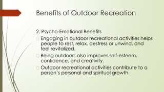 Benefits of Outdoor Recreation
2. Psycho-Emotional Benefits
� Engaging in outdoor recreational activities helps
people to rest, relax, destress or unwind, and
feel revitalized.
� Being outdoors also improves self-esteem,
confidence, and creativity.
� Outdoor recreational activities contribute to a
person’s personal and spiritual growth.
 