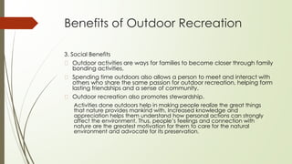 Benefits of Outdoor Recreation
3. Social Benefits
� Outdoor activities are ways for families to become closer through family
bonding activities.
� Spending time outdoors also allows a person to meet and interact with
others who share the same passion for outdoor recreation, helping form
lasting friendships and a sense of community.
� Outdoor recreation also promotes stewardship.
Activities done outdoors help in making people realize the great things
that nature provides mankind with. Increased knowledge and
appreciation helps them understand how personal actions can strongly
affect the environment. Thus, people’s feelings and connection with
nature are the greatest motivation for them to care for the natural
environment and advocate for its preservation.
 