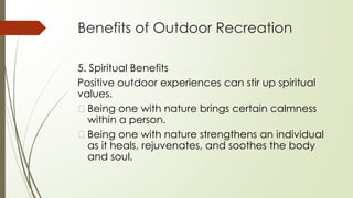 Benefits of Outdoor Recreation
5. Spiritual Benefits
Positive outdoor experiences can stir up spiritual
values.
� Being one with nature brings certain calmness
within a person.
� Being one with nature strengthens an individual
as it heals, rejuvenates, and soothes the body
and soul.
 