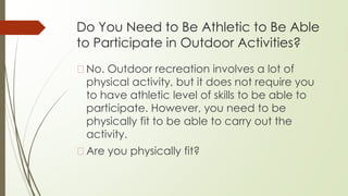 Do You Need to Be Athletic to Be Able
to Participate in Outdoor Activities?
�No. Outdoor recreation involves a lot of
physical activity, but it does not require you
to have athletic level of skills to be able to
participate. However, you need to be
physically fit to be able to carry out the
activity.
�Are you physically fit?
 